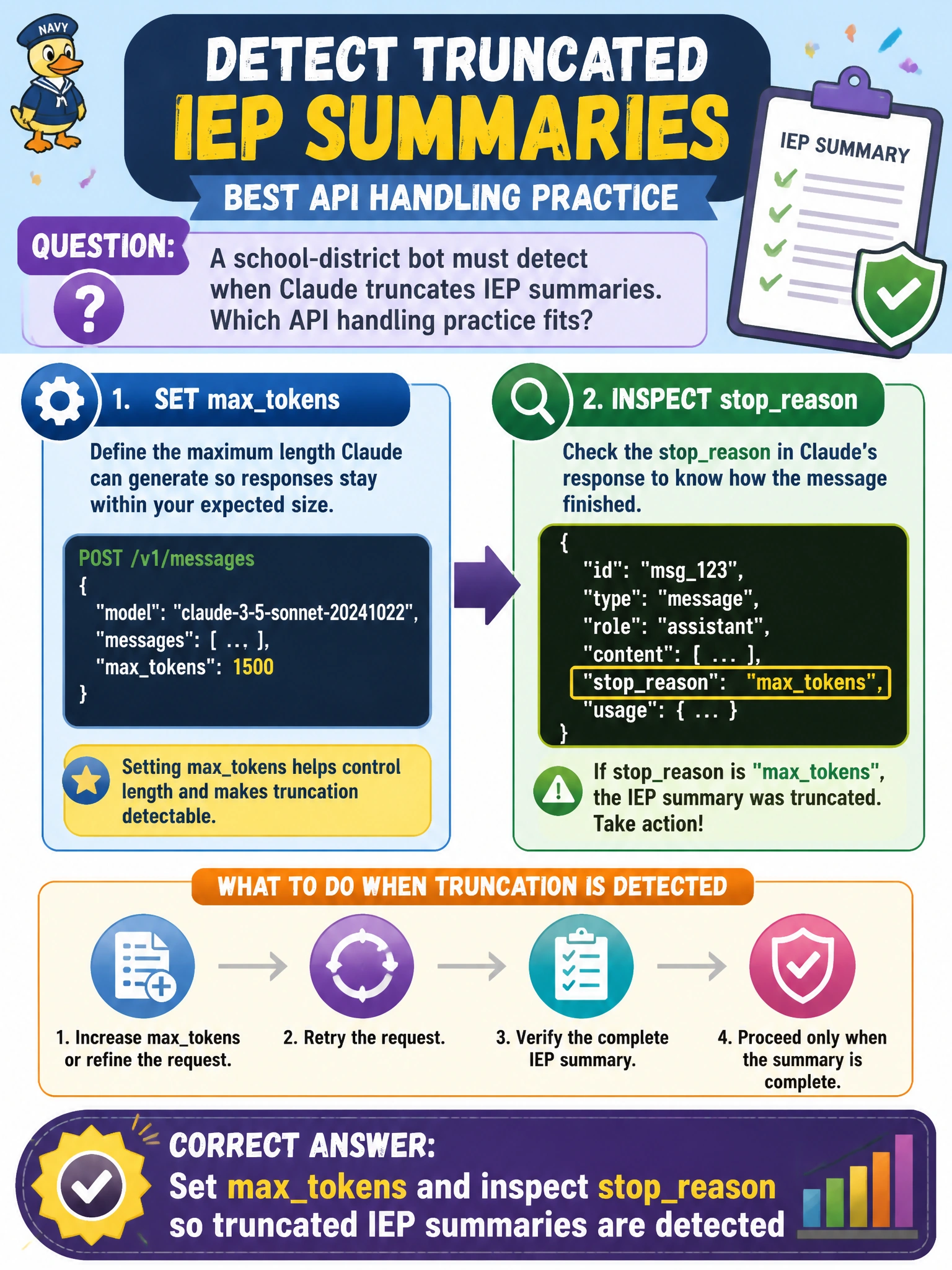 To Create an exciting colorful infographic that explains the concepts in the question: Question: A school-district bot must detect when Claude truncates IEP summaries. Which API handling practice fits? Correct Answer: Set maxtokens and inspect stopreason so truncated IEP summaries are detected Put EVERY visible label in double quotes. No people. No A/B/C/D letters. In one of the four corners put a little "Navy Duck".