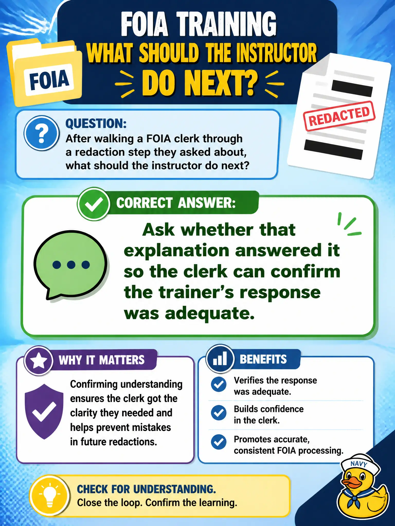 To Create an exciting colorful infographic that explains the concepts in the question: Question: After walking a FOIA clerk through a redaction step they asked about, what should the instructor do next? Correct Answer: Ask whether that explanation answered it so the clerk can confirm the trainer's response was adequate. Put EVERY visible label in double quotes. No people. No A/B/C/D letters. In one of the four corners put a little "Navy Duck".