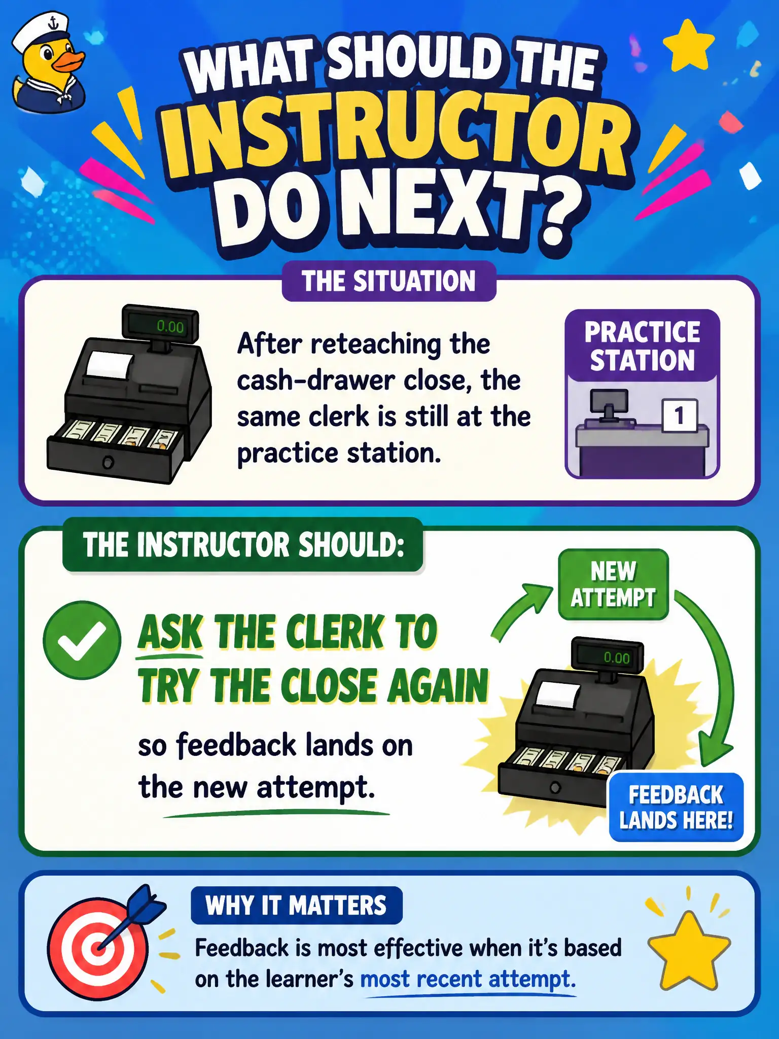 To Create an exciting colorful infographic that explains the concepts in the question: Question: After reteaching the cash-drawer close, the same clerk is still at the practice station. What should the instructor do next? Correct Answer: Ask the clerk to try the close again so feedback lands on the new attempt. Put EVERY visible label in double quotes. No people. No A/B/C/D letters. In one of the four corners put a little "Navy Duck".