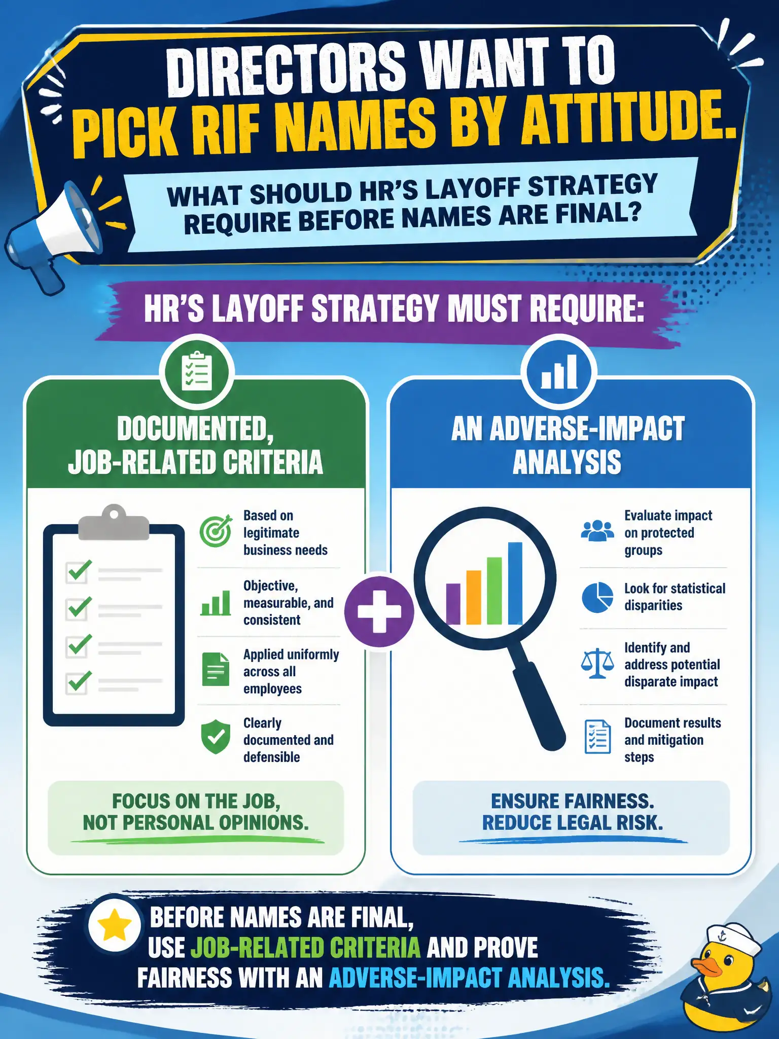 To Create an exciting colorful infographic that explains the concepts in the question: Question: Directors want to pick RIF names by attitude. What should HR's layoff strategy require before names are final? Correct Answer: Documented, job-related criteria plus an adverse-impact analysis. Put EVERY visible label in double quotes. No people. No A/B/C/D letters. In one of the four corners put a little "Navy Duck".